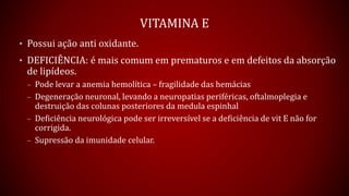 VITAMINA E
• Possui ação anti oxidante.
• DEFICIÊNCIA: é mais comum em prematuros e em defeitos da absorção
de lipídeos.
– Pode levar a anemia hemolítica – fragilidade das hemácias
– Degeneração neuronal, levando a neuropatias periféricas, oftalmoplegia e
destruição das colunas posteriores da medula espinhal
– Deficiência neurológica pode ser irreversível se a deficiência de vit E não for
corrigida.
– Supressão da imunidade celular.
 