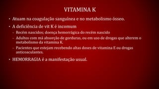 VITAMINA K
• Atuam na coagulação sanguínea e no metabolismo ósseo.
• A deficiência de vit K é incomum
– Recém nascidos; doença hemorrágica do recém nascido
– Adultos com má absorção de gorduras, ou em uso de drogas que alterem o
metabolismo da vitamina K.
– Pacientes que estejam recebendo altas doses de vitamina E ou drogas
anticoaculantes.
• HEMORRAGIA é a manifestação usual.
 