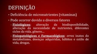 DEFINIÇÃO
• Deficiência de micronutrientes (vitaminas)
• Pode ocorrer devido a diversos fatores
– Fisiológicos; alteração da biodisponibilidade,
alteração da necessidade de nutrientes, diferentes
ciclos da vida, gênero…
– Fisiopatológicos e Farmacológicos: erros inatos do
metabolismo, doenças adquiridas, hábitos e estilo de
vida, drogas.
 