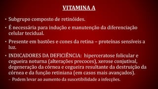 VITAMINA A
• Subgrupo composto de retinóides.
• É necessária para indução e manutenção da diferenciação
celular tecidual.
• Presente em bastões e cones da retina – proteínas sensíveis a
luz.
• INDICADORES DA DEFICIÊNCIA: hiperceratose folicular e
cegueira noturna (alterações precoces), xerose conjutival,
degeneração da córnea e cegueira resultante da destruição da
córnea e da função retiniana (em casos mais avançados).
– Podem levar ao aumento da suscetibilidade a infecções.
 