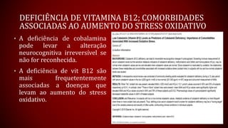 DEFICIÊNCIA DE VITAMINA B12; COMORBIDADES
ASSOCIADAS AO AUMENTO DO STRESS OXIDATIVO
• A deficiência de cobalamina
pode levar a alteração
neurocognitiva irreversível se
não for reconhecida.
• A deficiência de vit B12 são
mais frequetentemente
associadas a doenças que
levam ao aumento do stress
oxidativo.
 