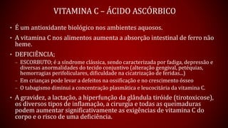 VITAMINA C – ÁCIDO ASCÓRBICO
• É um antioxidante biológico nos ambientes aquosos.
• A vitamina C nos alimentos aumenta a absorção intestinal de ferro não
heme.
• DEFICIÊNCIA;
– ESCORBUTO; é a síndrome clássica, sendo caracterizada por fadiga, depressão e
diversas anormalidades do tecido conjuntivo (alteração gengival, petéquias,
hemorragias perifoliculares, dificuldade na cicatrização de feridas...)
– Em crianças pode levar a defeitos na ossificação e no crescimento ósseo
– O tabagismo diminui a concentração plasmática e leucocitária da vitamina C.
• A gravidez, a lactação, a hiperfunção da glândula tiróide (tirotoxicose),
os diversos tipos de inflamação, a cirurgia e todas as queimaduras
podem aumentar significativamente as exigências de vitamina C do
corpo e o risco de uma deficiência.
 