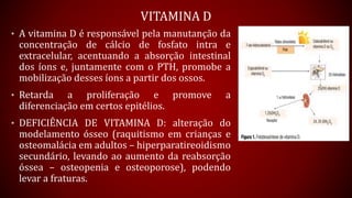 VITAMINA D
• A vitamina D é responsável pela manutanção da
concentração de cálcio de fosfato intra e
extracelular, acentuando a absorção intestinal
dos íons e, juntamente com o PTH, promobe a
mobilização desses íons a partir dos ossos.
• Retarda a proliferação e promove a
diferenciação em certos epitélios.
• DEFICIÊNCIA DE VITAMINA D: alteração do
modelamento ósseo (raquitismo em crianças e
osteomalácia em adultos – hiperparatireoidismo
secundário, levando ao aumento da reabsorção
óssea – osteopenia e osteoporose), podendo
levar a fraturas.
 