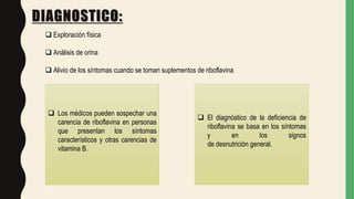 DIAGNOSTICO:
 Exploración física
 Análisis de orina
 Alivio de los síntomas cuando se toman suplementos de riboflavina
 Los médicos pueden sospechar una
carencia de riboflavina en personas
que presentan los síntomas
característicos y otras carencias de
vitamina B.
 El diagnóstico de la deficiencia de
riboflavina se basa en los síntomas
y en los signos
de desnutrición general.
 