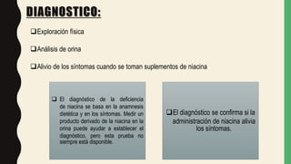 DIAGNOSTICO:
Exploración física
Análisis de orina
Alivio de los síntomas cuando se toman suplementos de niacina
 El diagnóstico de la deficiencia
de niacina se basa en la anamnesis
dietética y en los síntomas. Medir un
producto derivado de la niacina en la
orina puede ayudar a establecer el
diagnóstico, pero esta prueba no
siempre está disponible.
El diagnóstico se confirma si la
administración de niacina alivia
los síntomas.
 