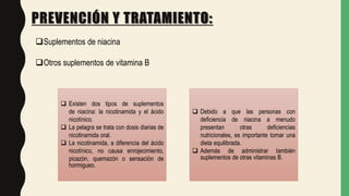 PREVENCIÓN Y TRATAMIENTO:
Suplementos de niacina
Otros suplementos de vitamina B
 Existen dos tipos de suplementos
de niacina: la nicotinamida y el ácido
nicotínico.
 La pelagra se trata con dosis diarias de
nicotinamida oral.
 La nicotinamida, a diferencia del ácido
nicotínico, no causa enrojecimiento,
picazón, quemazón o sensación de
hormigueo.
 Debido a que las personas con
deficiencia de niacina a menudo
presentan otras deficiencias
nutricionales, es importante tomar una
dieta equilibrada.
 Además de administrar también
suplementos de otras vitaminas B.
 