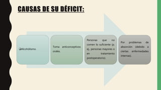 CAUSAS DE SU DÉFICIT:
Alcohólismo.
Toma anticonceptivos
orales.
Personas que no
comen lo suficiente (p.
ej., personas mayores o
en tratamiento
postoperatorio).
Por problemas de
absorción (debido a
ciertas enfermedades
internas).
 