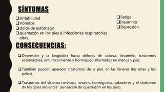 SÍNTOMAS
Irritabilidad
Vómitos
dolor de estómago
quemazón en los pies e infecciones respiratorias
altas.
Fatiga
Insomnio
Depresión
CONSECUENCIAS:
Depresión y la languidez hasta dolores de cabeza, insomnio, trastornos
estomacales, entumecimiento y hormigueo alternados en manos y pies.
También pueden aparecer trastornos de la piel, en las faneras (las uñas y los
pelos)
Trastornos del sistema nervioso; neuritis, hormigueos, calambres y el síndrome
de los “pies ardientes” (sensación de quemazón en los pies).
 