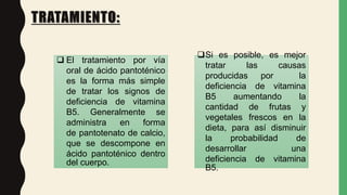 TRATAMIENTO:
Si es posible, es mejor
tratar las causas
producidas por la
deficiencia de vitamina
B5 aumentando la
cantidad de frutas y
vegetales frescos en la
dieta, para así disminuir
la probabilidad de
desarrollar una
deficiencia de vitamina
B5.
 El tratamiento por vía
oral de ácido pantoténico
es la forma más simple
de tratar los signos de
deficiencia de vitamina
B5. Generalmente se
administra en forma
de pantotenato de calcio,
que se descompone en
ácido pantoténico dentro
del cuerpo.
 