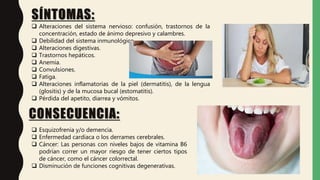 SÍNTOMAS:
 Alteraciones del sistema nervioso: confusión, trastornos de la
concentración, estado de ánimo depresivo y calambres.
 Debilidad del sistema inmunológico.
 Alteraciones digestivas.
 Trastornos hepáticos.
 Anemia.
 Convulsiones.
 Fatiga.
 Alteraciones inflamatorias de la piel (dermatitis), de la lengua
(glositis) y de la mucosa bucal (estomatitis).
 Pérdida del apetito, diarrea y vómitos.
CONSECUENCIA:
 Esquizofrenia y/o demencia.
 Enfermedad cardíaca o los derrames cerebrales.
 Cáncer: Las personas con niveles bajos de vitamina B6
podrían correr un mayor riesgo de tener ciertos tipos
de cáncer, como el cáncer colorrectal.
 Disminución de funciones cognitivas degenerativas.
 
