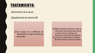 TRATAMIENTO:
Corrección de la causa
suplementos de vitamina B6
 Las causas de la deficiencia de
vitamina B6 se corrigen siempre que
sea posible.
 Deben tomarse suplementos orales de
vitamina B6 cuando exista esta carencia
o cuando se tome un fármaco que
disminuya la vitamina B6 del organismo.
 La toma de complementos de vitamina
B6 suele corregir la carencia en adultos.
 