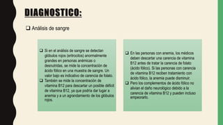 DIAGNOSTICO:
 Análisis de sangre
 Si en el análisis de sangre se detectan
glóbulos rojos (eritrocitos) anormalmente
grandes en personas anémicas o
desnutridas, se mide la concentración de
ácido fólico en una muestra de sangre. Un
valor bajo es indicativo de carencia de folato.
 También se mide la concentración de
vitamina B12 para descartar un posible déficit
de vitamina B12, ya que podría dar lugar a
anemia y a un agrandamiento de los glóbulos
rojos.
 En las personas con anemia, los médicos
deben descartar una carencia de vitamina
B12 antes de tratar la carencia de folato
(ácido fólico). Si las personas con carencia
de vitamina B12 reciben tratamiento con
ácido fólico, la anemia puede disminuir.
 Pero los complementos de ácido fólico no
alivian el daño neurológico debido a la
carencia de vitamina B12 y pueden incluso
empeorarlo.
 