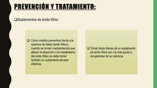 PREVENCIÓN Y TRATAMIENTO:
Suplementos de ácido fólico
 Como medida preventiva frente a la
carencia de folato (ácido fólico),
cuando se toman medicamentos que
alteran la absorción o el metabolismo
del ácido fólico se debe tomar
también un suplemento de esta
vitamina.
 Tomar dosis diarias de un suplemento
de ácido fólico por vía oral ayuda a
recuperarse de su carencia.
 