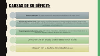 Vegano o vegetariano: Su mayor concentración se encuentra en los alimentos de origen animal.
Mayores de 50 años de edad: Suelen disminuir sus ingestas alimentarias, presentar pérdidas vitamínicas producto de la
función metabólica y a su vez, por la toma de diferentes medicamentos propios de la edad y las problemáticas que acarrean,
que bloquean la correcta absorción.
Uso prolongado de medicamentos como: anti-bióticos, antipsicóticos, antiepilépticos, medicamentos contra el cáncer, la
tuberculosis, la gota, el colesterol, la hipertensión, antiácidos etc.
Consumir café en exceso (cuatro tazas o más al día).
Infección con la bacteria Helicobacter pylori.
CAUSAS DE SU DÉFICIT:
 