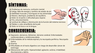 SÍNTOMAS:
CONSECUENCIA:
 Problemas de memoria, confusión mental.
 Fatiga, falta de energía y cambios de estado de ánimo.
 Debilidad muscular y hormigueo en las extremidades.
 Mareos, desmayos, problemas de equilibrio.
 Dolor en el pecho o dificultad para respirar.
 Frío, entumecimiento.
 Lentitud de reflejos o disminución de la función del sistema nervioso.
 Palidez o color amarillento de la piel.
 Dolor en la boca o en la lengua.
CONSECUENCIA:
 Depresión, demencia, Alzheimer, derrame cerebral. Enfermedades
cardiovasculares y cerebrovasculares.
 Enfermedades de la médula espinal y la neuropatía periférica. Neuropatía
óptica.
 Anemia.
 Dificultades en el tracto digestivo con riesgo de desarrollar cáncer de
estómago.
 Alteraciones del sueño. Hiperactividad: agitación, euforia, irritabilidad.
Alucinaciones y delirio.
 