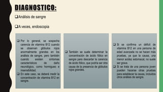 DIAGNOSTICO:
Análisis de sangre
A veces, endoscopia
 Por lo general, se sospecha
carencia de vitamina B12 cuando
se observan glóbulos rojos
anormalmente grandes en los
análisis de sangre, pero también
cuando existen síntomas
característicos de daño
neurológico, como hormigueo e
insensibilidad.
 En este caso, se deberá medir la
concentración de vitamina B12 en
sangre.
 También se suele determinar la
concentración de ácido fólico en
sangre para descartar la carencia
de ácido fólico, que podría ser otra
causa de la presencia de glóbulos
rojos grandes.
 Si se confirma un déficit de
vitamina B12 en una persona de
edad avanzada no se hacen más
pruebas, ya que la causa, una
menor acidez estomacal, no suele
ser grave.
 Si se trata de una persona joven
pueden hacerse otras pruebas
para establecer la causa, incluidos
otros análisis de sangre.
 