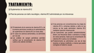 TRATAMIENTO:
 Suplementos de vitamina B12
 Para las personas con daño neurológico, vitamina B12 administrada por vía intravenosa
 El tratamiento de la carencia de vitamina B12 y de
la anemia perniciosa consiste en la administración
de suplementos de vitamina B12 en dosis altas.
 En casos de carencia asintomática, se administra
por vía oral.
 Los análisis de sangre periódicos permiten
verificar que la concentración de vitamina B12
vuelve a los valores normales.
 A las personas con concentraciones muy bajas de
vitamina B12 o síntomas debidos a daño en los
nervios se les suele administrar vitamina B12
mediante inyección intramuscular.
 Las inyecciones, que pueden autoadministrarse,
tienen una frecuencia diaria o semanal a lo largo
de varias semanas, hasta que la concentración de
vitamina B12 vuelva a la normalidad.
 Posteriormente se administran una vez al mes
durante un tiempo indefinido, a menos que pueda
corregirse el trastorno causal.
 