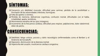 SÍNTOMAS:
CONSECUENCIAS:
 Cansancio y/o debilidad muscular, dificultad para caminar, pérdida de la sensibilidad u
hinchazón de las extremidades inferiores, hormigueo.
 Falta de apetito o vómitos.
 Pérdida de memoria, deficiencias cognitivas, confusión mental, dificultades con el habla,
irritabilidad, apatía, temblores.
 Movimientos extraños de los ojos (nistagmo).
 Incremento de la frecuencia cardíaca, dificultad para respirar, palpitaciones, dolor abdominal,
dolor de pecho.
 Debilidad, fatiga crónica, psicosis y daño neurológico (enfermedades como el Beriberi y el
Síndrome de Korsakoff).
 Depresión, disminución de la destreza mental.
 Hipertrofia del corazón, insuficiencia cardíaca congestiva.
 