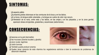 SINTOMAS:
 lesiones en la piel (dermatitis)
 las mucosas (úlceras bucales y glositis)
 picor ocular, lagrimeo
 visión borrosa
 También puede producir anemia
 Suelen tener carencia de esta vitamina los vegetarianos estrictos o bien la existencia de problemas de
absorción intestinal.
 aspecto pálido
 presenta grietas dolorosas en las comisuras de la boca y en los labios.
 La boca y la lengua están ulceradas, y la lengua se vuelve de color rojo oscuro.
 Alrededor de la nariz, entre esta y los labios, en las orejas y en los párpados, y en la zona genital,
aparecen áreas enrojecidas, grasientas y escamosas (seborreicas).
CONSECUENCIAS:
 