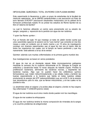 HIPOVOLEMIA QUIRÚRGICA TOTAL EN PERRO CON PLASMA MARINO
Este experimento lo llevaremos a cabo un grupo de estudiantes de la facultad de
medicina veterinarias de la UNPRG pertenecientes a una asociación sin fines de
lucro llamado EVICAFP (asociación estudiantes involucrados con la calidad de la
formación profesional) nuestro fin es probar los estudios de Renne Quinton de su
libro el “plasma de Quinton”
La cual lo haremos utilizando un canino sano previamente con su estudio de
sangre; sangrado y reposición de lo perdido con agua de mar isotónica
Y quien fue Renne quinton :
Fue un francés del siglo 18 que investigo un texto de platón donde cuenta que
unos sacerdotes egipcios le sanaron con la “cura marina” que consistía en irse tres
meses a estar en contacto con el medio marino y en 10 años de investigación
concluyo con diversos experimentos que el agua de mar era el medio vital de
todos los organismos los cuales con el tiempo se fueron perdiendo y que hoy
nuevamente está saliendo a la luz de la verdad
Quinnton además curo muchas enfermedades en la primera guerra mundial des
Sus investigaciones se basan en varios postulados
El agua de mar es un disolvente natural, Mata microorganismos patógenos
mediante la osmosis Así lo confirmó clínicamente el Dr. Georges la Fargué es
antibiótico y bactericida hasta 72 horas después de haberla cogido. Prohíbe la
proliferación bacteriana, eliminando las bacterias nocivas, y respetando las
bacterias buenas. Algo que no pueden hacer los antibióticos químico
farmacéuticos que matan indiscriminadamente a las células malas y también las
buenas especialmente a la bacteria que habita en todas nuestras células
produciendo la energía del ATP (adenosintrifosfato) que son el 90 % de la energía
que necesitamos para la vida, que se llaman mitocondrias, y sin las cuales no es
posible la vida.
La alcalinidad atrae el oxígeno y la acides aleja al oxígeno y donde no hay oxigeno
hay enfermedad Y CANCER (premio nobel)
El agua de mar isotónica es el único medio donde pueden vivir los macrófagos
El agua de mar acelera la eritropoyesis
El agua de mar isotónica tendría la misma composición de minerales de la sangre
y no ocurriría problemas de antigenicidad
 