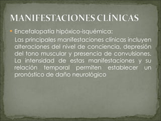 Encefalopatía hipóxico-isquémica: Las principales manifestaciones clínicas incluyen alteraciones del nivel de conciencia, depresión del tono muscular y presencia de convulsiones. La intensidad de estas manifestaciones y su relación temporal permiten establecer un pronóstico de daño neurológico 
