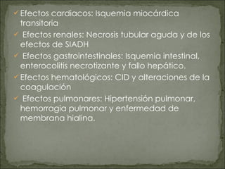 Efectos cardiacos: Isquemia miocárdica transitoria Efectos renales: Necrosis tubular aguda y de los efectos de SIADH Efectos gastrointestinales: Isquemia intestinal, enterocolitis necrotizante y fallo hepático. Efectos hematológicos: CID y alteraciones de la coagulación Efectos pulmonares: Hipertensión pulmonar, hemorragia pulmonar y enfermedad de membrana hialina. 