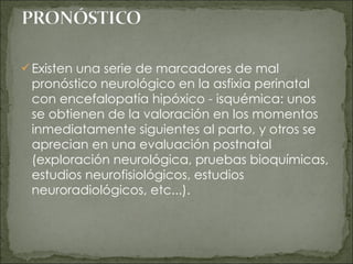 Existen una serie de marcadores de mal pronóstico neurológico en la asfixia perinatal con encefalopatía hipóxico - isquémica: unos se obtienen de la valoración en los momentos inmediatamente siguientes al parto, y otros se aprecian en una evaluación postnatal (exploración neurológica, pruebas bioquímicas, estudios neurofisiológicos, estudios neuroradiológicos, etc...). 