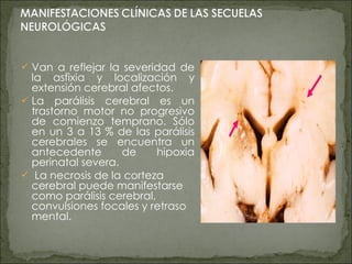 Van a reflejar la severidad de la asfixia y localización y extensión cerebral afectos. La parálisis cerebral es un trastorno motor no progresivo de comienzo temprano. Sólo en un 3 a 13 % de las parálisis cerebrales se encuentra un antecedente de hipoxia perinatal severa. La necrosis de la corteza cerebral puede manifestarse como parálisis cerebral, convulsiones focales y retraso mental. 