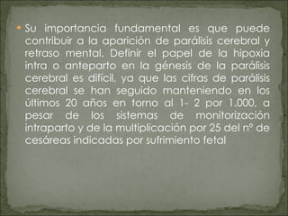 Su importancia fundamental es que puede contribuir a la aparición de parálisis cerebral y retraso mental. Definir el papel de la hipoxia intra o anteparto en la génesis de la parálisis cerebral es difícil, ya que las cifras de parálisis cerebral se han seguido manteniendo en los últimos 20 años en torno al 1- 2 por 1.000, a pesar de los sistemas de monitorización intraparto y de la multiplicación por 25 del nº de cesáreas indicadas por sufrimiento fetal 