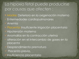 Madre:  Deterioro en la oxigenación materna Enfermedades cardiopulmonares Anemia Placenta:   Insuficiente irrigación placentaria  Hipotensión materna Anomalías en la contracción uterina alteración en el intercambio de gases en la placenta Desprendimiento prematuro Placenta previa, Insuficiencia placentaria 