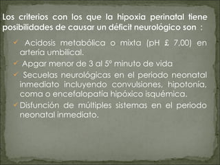 Acidosis metabólica o mixta (pH £ 7,00) en arteria umbilical.  Apgar menor de 3 al 5º minuto de vida  Secuelas neurológicas en el periodo neonatal inmediato incluyendo convulsiones, hipotonía, coma o encefalopatía hipóxico isquémica.  Disfunción de múltiples sistemas en el periodo neonatal inmediato. 