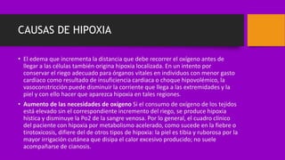 CAUSAS DE HIPOXIA
• El edema que incrementa la distancia que debe recorrer el oxígeno antes de
llegar a las células también origina hipoxia localizada. En un intento por
conservar el riego adecuado para órganos vitales en individuos con menor gasto
cardiaco como resultado de insuficiencia cardiaca o choque hipovolémico, la
vasoconstricción puede disminuir la corriente que llega a las extremidades y la
piel y con ello hacer que aparezca hipoxia en tales regiones.
• Aumento de las necesidades de oxígeno Si el consumo de oxígeno de los tejidos
está elevado sin el correspondiente incremento del riego, se produce hipoxia
hística y disminuye la Po2 de la sangre venosa. Por lo general, el cuadro clínico
del paciente con hipoxia por metabolismo acelerado, como sucede en la fiebre o
tirotoxicosis, difiere del de otros tipos de hipoxia: la piel es tibia y ruborosa por la
mayor irrigación cutánea que disipa el calor excesivo producido; no suele
acompañarse de cianosis.
 