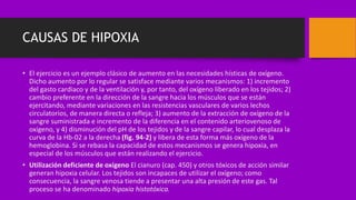 CAUSAS DE HIPOXIA
• El ejercicio es un ejemplo clásico de aumento en las necesidades hísticas de oxígeno.
Dicho aumento por lo regular se satisface mediante varios mecanismos: 1) incremento
del gasto cardiaco y de la ventilación y, por tanto, del oxígeno liberado en los tejidos; 2)
cambio preferente en la dirección de la sangre hacia los músculos que se están
ejercitando, mediante variaciones en las resistencias vasculares de varios lechos
circulatorios, de manera directa o refleja; 3) aumento de la extracción de oxígeno de la
sangre suministrada e incremento de la diferencia en el contenido arteriovenoso de
oxígeno, y 4) disminución del pH de los tejidos y de la sangre capilar, lo cual desplaza la
curva de la Hb-02 a la derecha (fig. 94-2) y libera de esta forma más oxígeno de la
hemoglobina. Si se rebasa la capacidad de estos mecanismos se genera hipoxia, en
especial de los músculos que están realizando el ejercicio.
• Utilización deficiente de oxígeno El cianuro (cap. 450) y otros tóxicos de acción similar
generan hipoxia celular. Los tejidos son incapaces de utilizar el oxígeno; como
consecuencia, la sangre venosa tiende a presentar una alta presión de este gas. Tal
proceso se ha denominado hipoxia histotóxica.
 