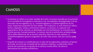CIANOSIS
• La cianosis se refiere a un color azulado de la piel y mucosas causado por el aumento
en la cantidad de hemoglobina reducida (o sea, hemoglobina desoxigenada) o de los
derivados de hemoglobina (p. ej., metahemoglobina o sulfahemoglobina) de los
vasos sanguíneos pequeños de esos tejidos. Por lo general, es más intensa en labios,
lechos ungueales, orejas y eminencias malares. La cianosis, en especial si ha
aparecido en fecha reciente, es detectada con más facilidad por un miembro de la
familia que por el propio paciente. La cianosis roja de la policitemia verdadera (cap.
99) se debe diferenciar de la cianosis auténtica, descrita en este capítulo. La
carboxihemoglobina genera congestión de color rojo cereza, más que cianosis (cap.
450).
• El grado de cianosis es modificado por el color de los pigmentos cutáneos y el grosor
de la piel, así como por el estado de los capilares cutáneos. La detección clínica
precisa de la presencia y el grado de la cianosis resulta difícil, tal como lo
demuestran los estudios oximétricos.
 