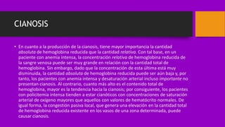 CIANOSIS
• En cuanto a la producción de la cianosis, tiene mayor importancia la cantidad
absoluta de hemoglobina reducida que la cantidad relativa. Con tal base, en un
paciente con anemia intensa, la concentración relativa de hemoglobina reducida de
la sangre venosa puede ser muy grande en relación con la cantidad total de
hemoglobina. Sin embargo, dado que la concentración de esta última está muy
disminuida, la cantidad absoluta de hemoglobina reducida puede ser aún baja y, por
tanto, los pacientes con anemia intensa y desaturación arterial incluso importante no
presentan cianosis. Al contrario, cuanto más alto es el contenido total de
hemoglobina, mayor es la tendencia hacia la cianosis; por consiguiente, los pacientes
con policitemia intensa tienden a estar cianóticos con concentraciones de saturación
arterial de oxígeno mayores que aquellos con valores de hematócrito normales. De
igual forma, la congestión pasiva local, que genera una elevación en la cantidad total
de hemoglobina reducida existente en los vasos de una zona determinada, puede
causar cianosis.
 