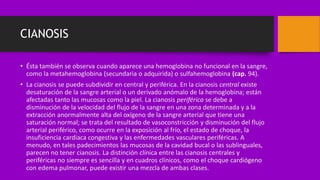 CIANOSIS
• Ésta también se observa cuando aparece una hemoglobina no funcional en la sangre,
como la metahemoglobina (secundaria o adquirida) o sulfahemoglobina (cap. 94).
• La cianosis se puede subdividir en central y periférica. En la cianosis central existe
desaturación de la sangre arterial o un derivado anómalo de la hemoglobina; están
afectadas tanto las mucosas como la piel. La cianosis periférica se debe a
disminución de la velocidad del flujo de la sangre en una zona determinada y a la
extracción anormalmente alta del oxígeno de la sangre arterial que tiene una
saturación normal; se trata del resultado de vasoconstricción y disminución del flujo
arterial periférico, como ocurre en la exposición al frío, el estado de choque, la
insuficiencia cardiaca congestiva y las enfermedades vasculares periféricas. A
menudo, en tales padecimientos las mucosas de la cavidad bucal o las sublinguales,
parecen no tener cianosis. La distinción clínica entre las cianosis centrales y
periféricas no siempre es sencilla y en cuadros clínicos, como el choque cardiógeno
con edema pulmonar, puede existir una mezcla de ambas clases.
 