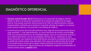 DIAGNÓSTICO DIFERENCIAL
• Cianosis central (Cuadro 36-1) El descenso en la saturación de oxígeno arterial
(SaO2) se debe a la reducción importante de la presión de oxígeno de la sangre
arterial. Esto puede ocasionar decremento de la F102 sin hiperventilación alveolar
compensadora suficiente para mantener la presión alveolar de oxígeno. La cianosis
suele hacerse evidente si se asciende a una altitud de 4 000 m.
• La disminución grave de la función pulmonar, por riego de zonas pulmonares poco o
nada ventilad􀁟 s o de hipoventilación, es causa frecuente de cianosis central (cap.
279). Esta puede producirse en la modalidad aguda, como en la neumonía extensa o
en el edema pulmonar, o en las neumopatías crónicas (p. ej., enfisema). En esta
última situación, por lo general existe policitemia secundaria y probablemente dedos
en palillo de tambor (véase más adelante). Otra causa de la disminución de la Sao2
es el cortocircuito y el paso de la sangre venosa sistémica al circuito arterial. Este
mecanismo se observa en algunas formas de cardiopatía congénita acompañadas de
cianosis (véase antes y capítulo 264).
 