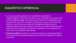 DIAGNÓSTICO DIFERENCIAL
• La cianosis puede producirse con cantidades pequeñas de
metahemoglobina (Hb Fe3+) circulante y por cantidades aun menores de
sulfahemoglobina (cap. 94); estos dos derivados de la hemoglobina son
incapaces de unirse con el oxígeno. Aunque son causas infrecuentes de
cianosis, estas formas anormales de hemoglobina deben buscarse
mediante espectrosco-pia cuando la cianosis no es fácil de explicar por la
disfunción de los aparatos circulatorio y respiratorio. Por lo general, en
estos casos no hay dedos hipocráticos.
• Cianosis periférica Al parecer, la causa más común de cianosis periférica
es la vasoconstricción generalizada que resulta de la exposición al agua o
al aire frío.
 