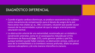 DIAGNÓSTICO DIFERENCIAL
• Cuando el gasto cardiaco disminuye, se produce vasoconstricción cutánea
como mecanismo de compensación para el desvío de sangre de la piel
hacia zonas más vitales (p. ej., SNC y corazón), situación que puede causar
cianosis de las extremidades a pesar de que la sangre arterial presente
saturación normal.
• La obstrucción arterial de una extremidad, ocasionada por un émbolo o
constricción arteriolar, como en el vasoespasmo inducido por el frío
(fenómeno de Raynaud) (cap. 275), suele generar palidez y piel fría,
aunque también puede haber cianosis. La obstrucción venosa, como en el
caso de la tromboflebitis o la trombosis venosa profunda, dilata los plexos
venosos subcapilares y de esta manera intensifica la cianosis.
 