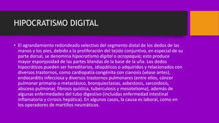 HIPOCRATISMO DIGITAL
• El agrandamiento redondeado selectivo del segmento distal de los dedos de las
manos y los pies, debido a la proliferación del tejido conjuntivo, en especial de su
parte dorsal, se denomina hipocratismo digital o acropaquia; esto produce
mayor esponjosidad de las partes blandas de la base de la uña. Los dedos
hipocráticos pueden ser hereditarios, idiopáticos o adquiridos y relacionados con
diversos trastornos, como cardiopatía congénita con cianosis (véase antes),
endocarditis infecciosa y diversos trastornos pulmonares (entre ellos, cáncer
pulmonar primario o metastásico, bronquiectasias, asbestosis, sarcoidosis,
absceso pulmonar, fibrosis quística, tuberculosis y mesotelioma), además de
algunas enfermedades del tubo digestivo (incluidas enfermedad intestinal
inflamatoria y cirrosis hepática). En algunos casos, la causa es laboral, como en
los operadores de martillos neumáticos.
 