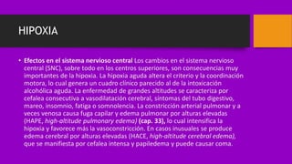 HIPOXIA
• Efectos en el sistema nervioso central Los cambios en el sistema nervioso
central (SNC), sobre todo en los centros superiores, son consecuencias muy
importantes de la hipoxia. La hipoxia aguda altera el criterio y la coordinación
motora, lo cual genera un cuadro clínico parecido al de la intoxicación
alcohólica aguda. La enfermedad de grandes altitudes se caracteriza por
cefalea consecutiva a vasodilatación cerebral, síntomas del tubo digestivo,
mareo, insomnio, fatiga o somnolencia. La constricción arterial pulmonar y a
veces venosa causa fuga capilar y edema pulmonar por alturas elevadas
(HAPE, high-altitude pulmonary edema) (cap. 33), lo cual intensifica la
hipoxia y favorece más la vasoconstricción. En casos inusuales se produce
edema cerebral por alturas elevadas (HACE, high-altitude cerebral edema),
que se manifiesta por cefalea intensa y papiledema y puede causar coma.
 
