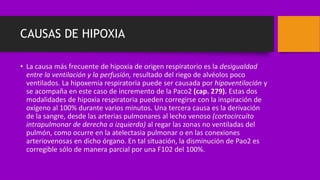 CAUSAS DE HIPOXIA
• La causa más frecuente de hipoxia de origen respiratorio es la desigualdad
entre la ventilación y la perfusión, resultado del riego de alvéolos poco
ventilados. La hipoxemia respiratoria puede ser causada por hipoventilación y
se acompaña en este caso de incremento de la Paco2 (cap. 279). Estas dos
modalidades de hipoxia respiratoria pueden corregirse con la inspiración de
oxígeno al 100% durante varios minutos. Una tercera causa es la derivación
de la sangre, desde las arterias pulmonares al lecho venoso (cortocircuito
intrapulmonar de derecha a izquierda) al regar las zonas no ventiladas del
pulmón, como ocurre en la atelectasia pulmonar o en las conexiones
arteriovenosas en dicho órgano. En tal situación, la disminución de Pao2 es
corregible sólo de manera parcial por una F102 del 100%.
 