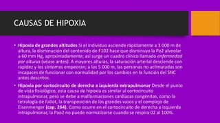 CAUSAS DE HIPOXIA
• Hipoxia de grandes altitudes Si el individuo asciende rápidamente a 3 000 m de
altura, la disminución del contenido de F102 hace que disminuya la Po2 alveolar
a 60 mm Hg, aproximadamente; así surge un cuadro clínico llamado enfermedad
por alturas (véase antes). A mayores alturas, la saturación arterial desciende con
rapidez y los síntomas empeoran; a los 5 000 m, las personas no aclimatadas son
incapaces de funcionar con normalidad por los cambios en la función del SNC
antes descritos.
• Hipoxia por cortocircuito de derecha a izquierda extrapulmonar Desde el punto
de vista fisiológico, esta causa de hipoxia es similar al cortocircuito
intrapulmonar, pero se debe a malformaciones cardiacas congénitas, como la
tetralogía de Fallot, la transposición de los grandes vasos y el complejo de
Eisenmenger (cap. 264). Como ocurre en el cortocircuito de derecha a izquierda
intrapulmonar, la Pao2 no puede normalizarse cuando se respira 02 al 100%.
 