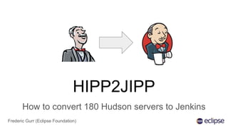 HIPP2JIPP
How to convert 180 Hudson servers to Jenkins
Frederic Gurr (Eclipse Foundation)
 