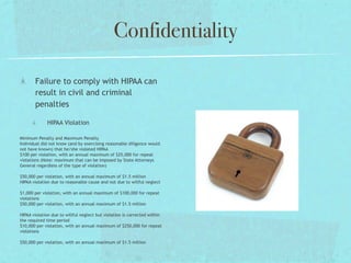 Confidentiality

       Failure to comply with HIPAA can
       result in civil and criminal
       penalties

             HIPAA Violation

Minimum Penalty and Maximum Penalty
Individual did not know (and by exercising reasonable diligence would
not have known) that he/she violated HIPAA
$100 per violation, with an annual maximum of $25,000 for repeat
violations (Note: maximum that can be imposed by State Attorneys
General regardless of the type of violation)

$50,000 per violation, with an annual maximum of $1.5 million
HIPAA violation due to reasonable cause and not due to willful neglect

$1,000 per violation, with an annual maximum of $100,000 for repeat
violations
$50,000 per violation, with an annual maximum of $1.5 million

HIPAA violation due to willful neglect but violation is corrected within
the required time period
$10,000 per violation, with an annual maximum of $250,000 for repeat
violations

$50,000 per violation, with an annual maximum of $1.5 million
 