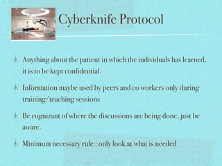 Cyberknife Protocol

Anything about the patient in which the individuals has learned,
it is to be kept confidential.

Information maybe used by peers and co workers only during
training/teaching sessions

Be cognizant of where the discussions are being done, just be
aware.

Minimum necessary rule : only look at what is needed
 