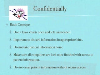 Confidentially

Basic Concepts

  Don’t leave charts open and left unattended.

  Important to discard information in appropriate bins.

  Do not take patient information home

  Make sure all computers are lock once finished with access to
  patient information.

  Do not email patient information without secure access.
 