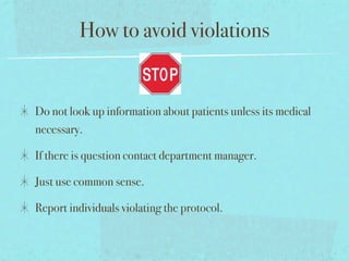 How to avoid violations


Do not look up information about patients unless its medical
necessary.

If there is question contact department manager.

Just use common sense.

Report individuals violating the protocol.
 