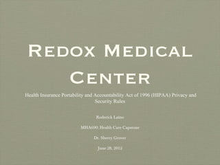 Redox Medical
   Center
Health Insurance Portability and Accountability Act of 1996 (HIPAA) Privacy and
                                 Security Rules


                                Roderick Laino

                         MHA690: Health Care Capstone

                               Dr. Sherry Grover

                                 June 28, 2012
 