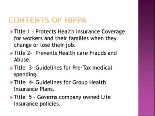 Title 1 – Protects Health Insurance Coverage
for workers and their families when they
change or lose their job.
 Title 2- Prevents Health care Frauds and
Abuse.
 Title 3- Guidelines for Pre-Tax medical
spending.
 Title 4- Guidelines for Group Health
Insurance Plans.
 Title 5 - Governs company owned Life
Insurance policies.
 